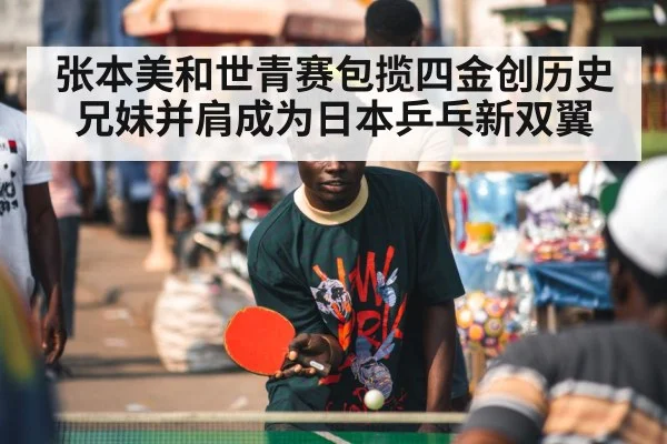 张本美和世青赛包揽四金创历史 兄妹并肩成为日本乒乓新双翼
